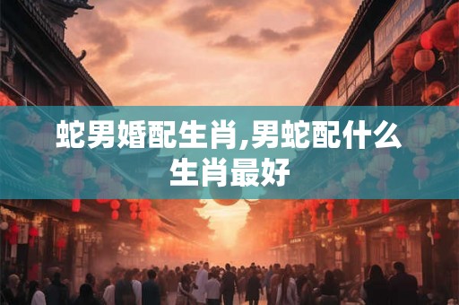蛇男婚配生肖,男蛇配什么生肖最好