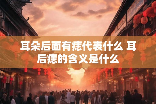耳朵后面有痣代表什么 耳后痣的含义是什么 耳朵后面有痣代表什么 耳后痣的含义是什么