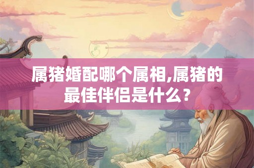 属猪婚配哪个属相,属猪的最佳伴侣是什么? 属猪婚配哪个属相,属猪的最佳伴侣是什么?
