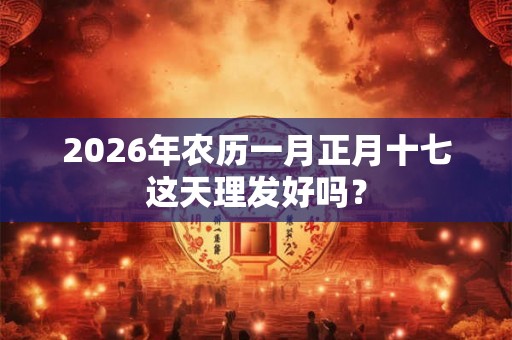 2026年农历一月正月十七这天理发好吗？