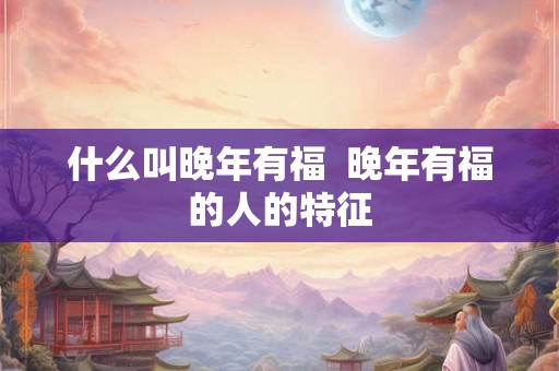 什么叫晚年有福 晚年有福的人的特征 什么叫晚年有福 晚年有福的人的特征