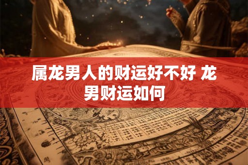 属龙男人的财运好不好 龙男财运如何 属龙男人的财运好不好 龙男财运如何