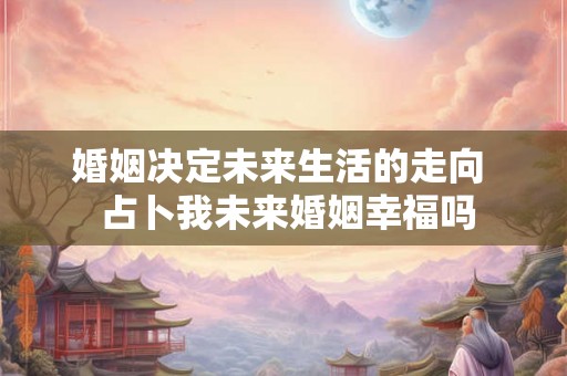 婚姻决定未来生活的走向 占卜我未来婚姻幸福吗 婚姻决定未来生活的走向 占卜我未来婚姻幸福吗