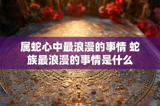 属蛇心中最浪漫的事情 蛇族最浪漫的事情是什么