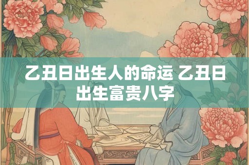 乙丑日出生人的命运 乙丑日出生富贵八字