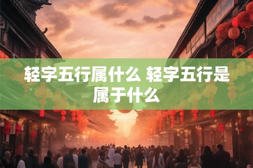 轻字五行属什么 轻字五行是属于什么 轻字五行属什么 轻字五行是属于什么
