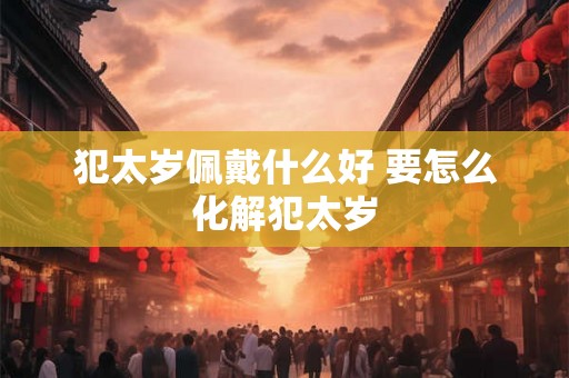 犯太岁佩戴什么好 要怎么化解犯太岁
