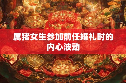 属猪女生参加前任婚礼时的内心波动 属猪女生参加前任婚礼时的内心波动