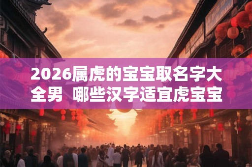 2026属虎的宝宝取名字大全男  哪些汉字适宜虎宝宝