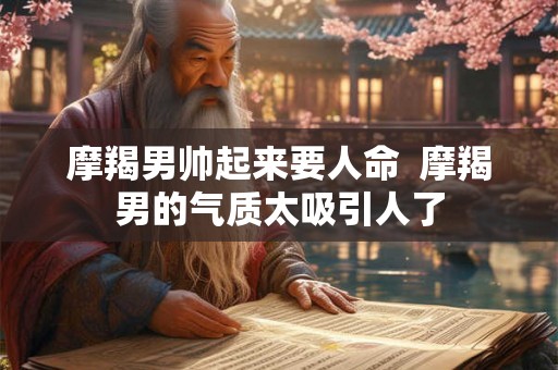 摩羯男帅起来要人命  摩羯男的气质太吸引人了