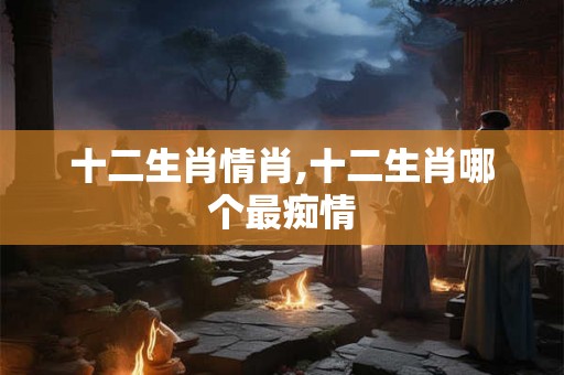 十二生肖情肖,十二生肖哪个最痴情