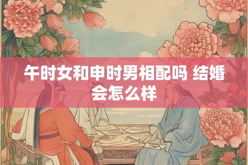 午时女和申时男相配吗 结婚会怎么样 午时女和申时男相配吗 结婚会怎么样