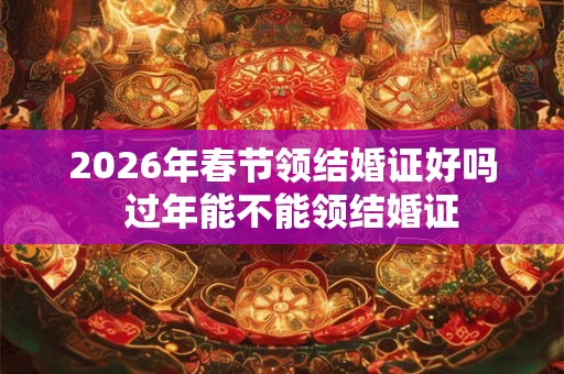 2026年春节领结婚证好吗  过年能不能领结婚证