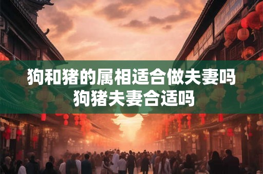 狗和猪的属相适合做夫妻吗 狗猪夫妻合适吗