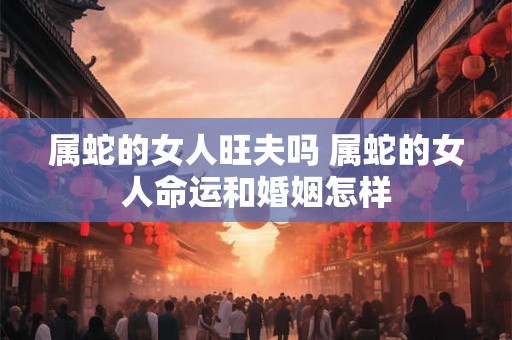 属蛇的女人旺夫吗 属蛇的女人命运和婚姻怎样 属蛇的女人旺夫吗 属蛇的女人命运和婚姻怎样