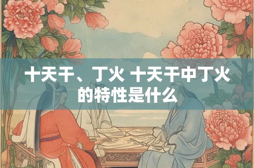十天干、丁火 十天干中丁火的特性是什么 十天干、丁火 十天干中丁火的特性是什么