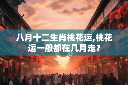 八月十二生肖桃花运,桃花运一般都在几月走？