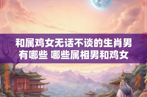 和属鸡女无话不谈的生肖男有哪些 哪些属相男和鸡女最聊得来 和属鸡女无话不谈的生肖男有哪些 哪些属相男和鸡女最聊得来