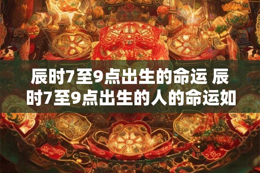 辰时7至9点出生的命运 辰时7至9点出生的人的命运如何