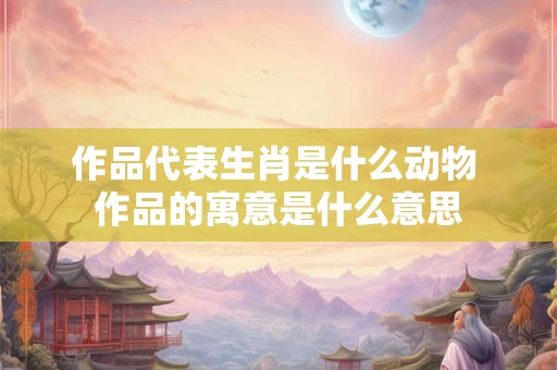 作品代表生肖是什么动物 作品的寓意是什么意思