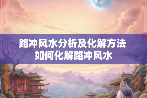 路冲风水分析及化解方法 如何化解路冲风水 路冲风水分析及化解方法 如何化解路冲风水
