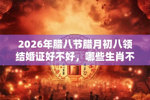 2026年腊八节腊月初八领结婚证好不好，哪些生肖不宜结婚？