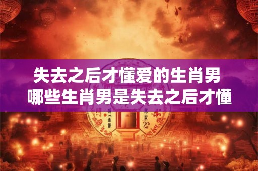 失去之后才懂爱的生肖男 哪些生肖男是失去之后才懂爱的