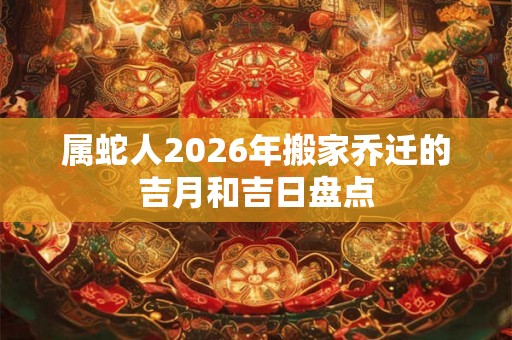 属蛇人2026年搬家乔迁的吉月和吉日盘点