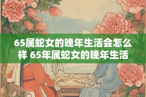 65属蛇女的晚年生活会怎么样 65年属蛇女的晚年生活幸福吗