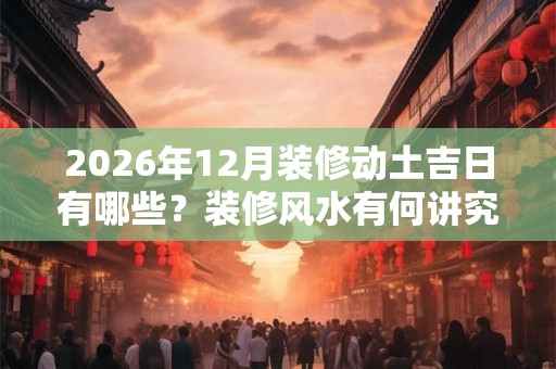 2026年12月装修动土吉日有哪些？装修风水有何讲究？