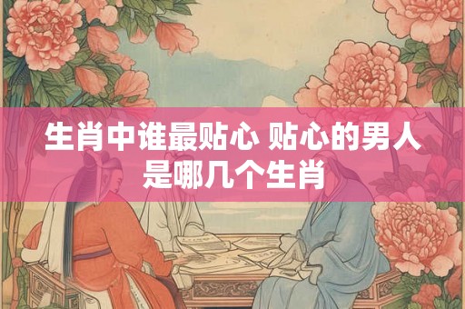 生肖中谁最贴心 贴心的男人是哪几个生肖