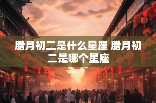 腊月初二是什么星座 腊月初二是哪个星座