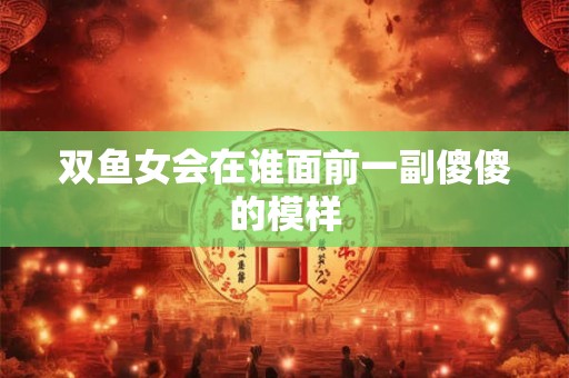 双鱼女会在谁面前一副傻傻的模样