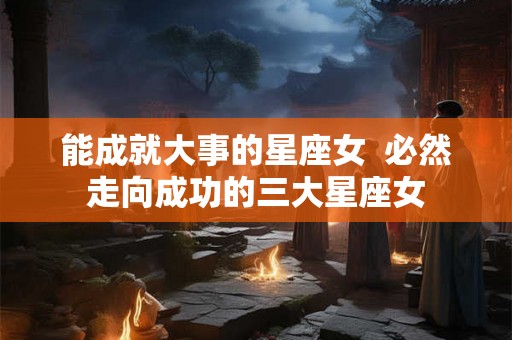 能成就大事的星座女  必然走向成功的三大星座女