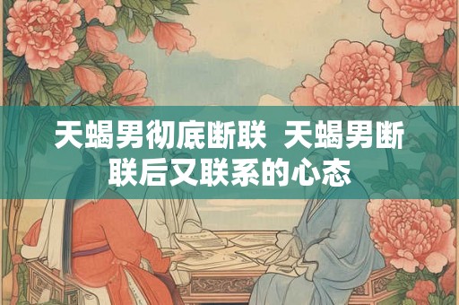 天蝎男彻底断联  天蝎男断联后又联系的心态