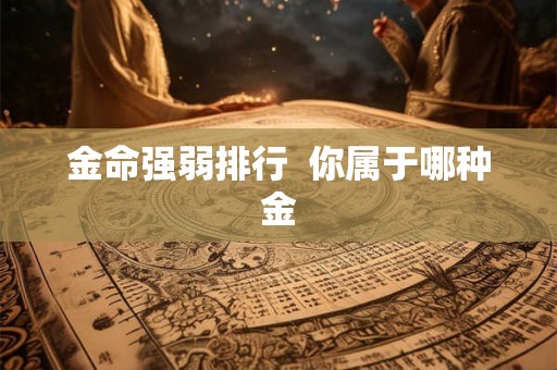 金命强弱排行 你属于哪种金 金命强弱排行 你属于哪种金