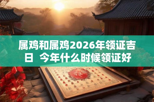 属鸡和属鸡2026年领证吉日 今年什么时候领证好 属鸡和属鸡2026年领证吉日 今年什么时候领证好