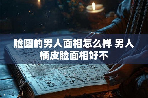 脸圆的男人面相怎么样 男人橘皮脸面相好不