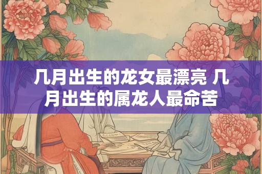 几月出生的龙女最漂亮 几月出生的属龙人最命苦 几月出生的龙女最漂亮 几月出生的属龙人最命苦