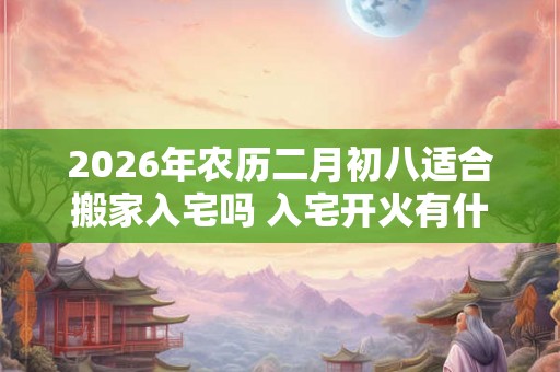 2026年农历二月初八适合搬家入宅吗 入宅开火有什么讲究吗