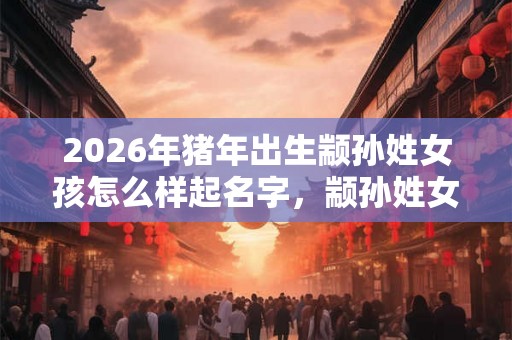 2026年猪年出生颛孙姓女孩怎么样起名字，颛孙姓女孩好名推荐