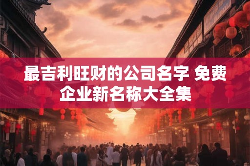 最吉利旺财的公司名字 免费企业新名称大全集