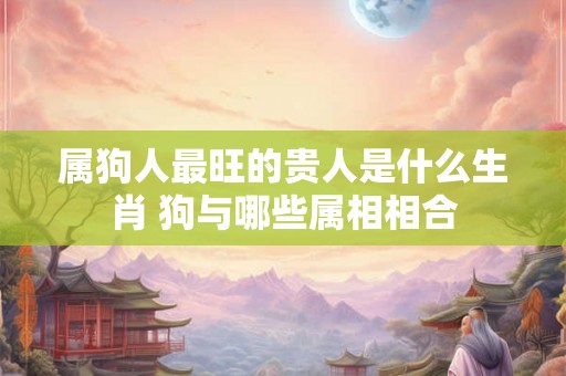 属狗人最旺的贵人是什么生肖 狗与哪些属相相合 属狗人最旺的贵人是什么生肖 狗与哪些属相相合