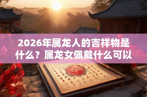 2026年属龙人的吉祥物是什么？属龙女佩戴什么可以转运？