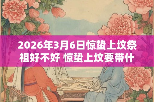 2026年3月6日惊蛰上坟祭祖好不好 惊蛰上坟要带什么