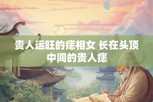 贵人运旺的痣相女 长在头顶中间的贵人痣 贵人运旺的痣相女 长在头顶中间的贵人痣
