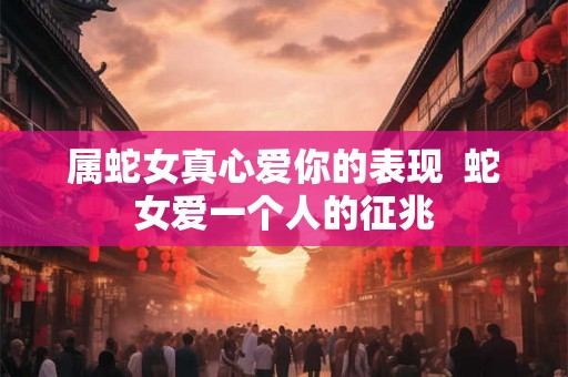 属蛇女真心爱你的表现 蛇女爱一个人的征兆 属蛇女真心爱你的表现 蛇女爱一个人的征兆