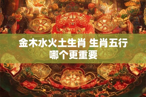 金木水火土生肖 生肖五行哪个更重要