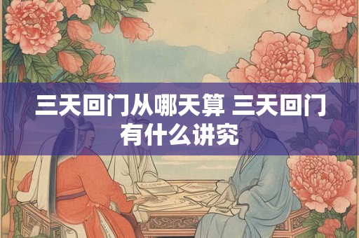 三天回门从哪天算 三天回门有什么讲究 三天回门从哪天算 三天回门有什么讲究