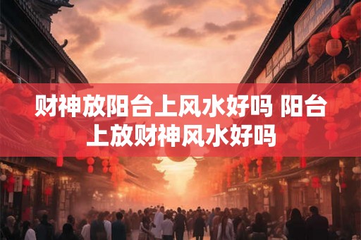 财神放阳台上风水好吗 阳台上放财神风水好吗